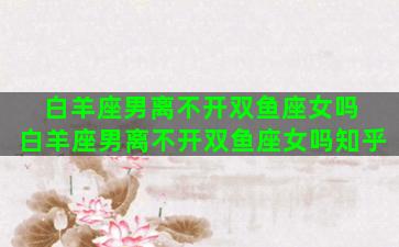 白羊座男离不开双鱼座女吗 白羊座男离不开双鱼座女吗知乎
